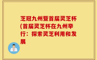 芝冠九州暨首届灵芝杯(首届灵芝杯在九州举行：探索灵芝利用和发展