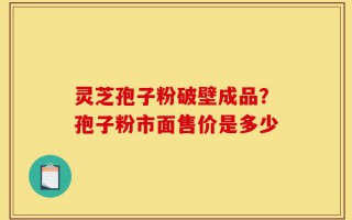 灵芝孢子粉破壁成品？孢子粉市面售价是多少