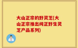 大山正宗的野灵芝(大山正宗推出纯正野生灵芝产品系列)