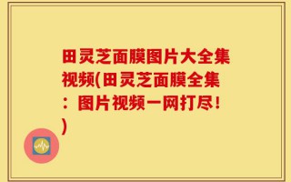 田灵芝面膜图片大全集视频(田灵芝面膜全集：图片视频一网打尽！)