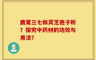 鹿茸三七和灵芝孢子粉？探究中药材的功效与用法？