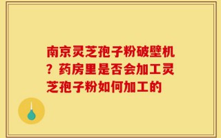 南京灵芝孢子粉破壁机？药房里是否会加工灵芝孢子粉如何加工的