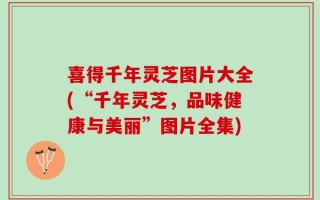 喜得千年灵芝图片大全(“千年灵芝，品味健康与美丽”图片全集)