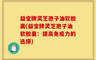 益宝牌灵芝孢子油软胶囊(益宝牌灵芝孢子油软胶囊：提高免疫力的选择)
