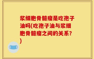 浆细胞骨髓瘤是吃孢子油吗(吃孢子油与浆细胞骨髓瘤之间的关系？)