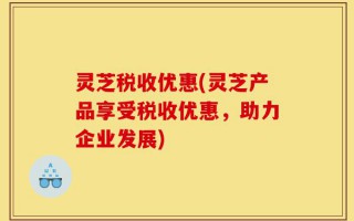 灵芝税收优惠(灵芝产品享受税收优惠，助力企业发展)