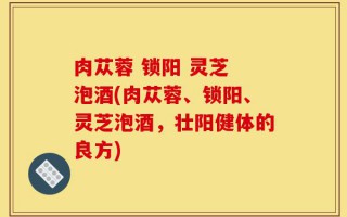 肉苁蓉 锁阳 灵芝 泡酒(肉苁蓉、锁阳、灵芝泡酒，壮阳健体的良方)