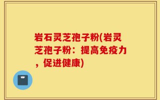 岩石灵芝孢子粉(岩灵芝孢子粉：提高免疫力，促进健康)