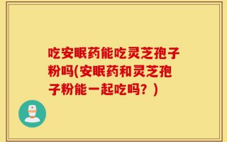 吃安眠药能吃灵芝孢子粉吗(安眠药和灵芝孢子粉能一起吃吗？)