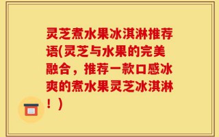 灵芝煮水果冰淇淋推荐语(灵芝与水果的完美融合，推荐一款口感冰爽的煮水果灵芝冰淇淋！)