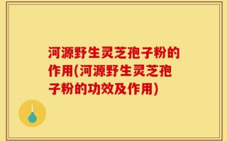 河源野生灵芝孢子粉的作用(河源野生灵芝孢子粉的功效及作用)