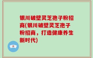 银川破壁灵芝孢子粉招商(银川破壁灵芝孢子粉招商，打造健康养生新时代)