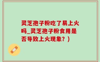 灵芝孢子粉吃了易上火吗_灵芝孢子粉食用是否导致上火现象？)