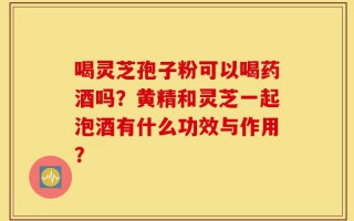 喝灵芝孢子粉可以喝药酒吗？黄精和灵芝一起泡酒有什么功效与作用？
