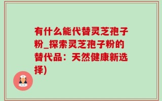 有什么能代替灵芝孢子粉_探索灵芝孢子粉的替代品：天然健康新选择)