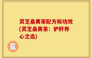 灵芝桑黄茶配方和功效(灵芝桑黄茶：护肝养心之选)