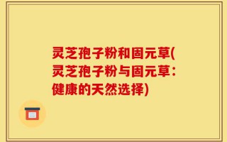 灵芝孢子粉和固元草(灵芝孢子粉与固元草：健康的天然选择)