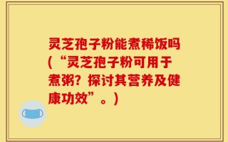 灵芝孢子粉能煮稀饭吗(“灵芝孢子粉可用于煮粥？探讨其营养及健康功效”。)