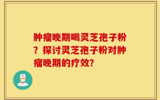 肿瘤晚期喝灵芝孢子粉？探讨灵芝孢子粉对肿瘤晚期的疗效？