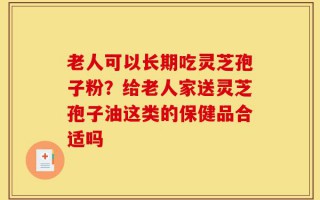 老人可以长期吃灵芝孢子粉？给老人家送灵芝孢子油这类的保健品合适吗