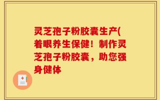 灵芝孢子粉胶囊生产(着眼养生保健！制作灵芝孢子粉胶囊，助您强身健体