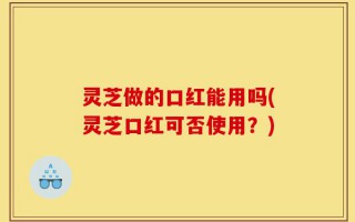 灵芝做的口红能用吗(灵芝口红可否使用？)
