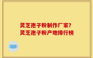 灵芝孢子粉制作厂家？灵芝孢子粉产地排行榜