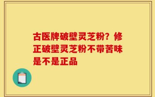 古医牌破壁灵芝粉？修正破壁灵芝粉不带苦味是不是正品