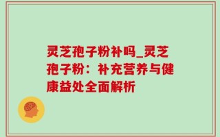 灵芝孢子粉补吗_灵芝孢子粉：补充营养与健康益处全面解析