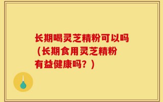 长期喝灵芝精粉可以吗 (长期食用灵芝精粉有益健康吗？)