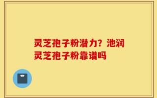 灵芝孢子粉潜力？池润灵芝孢子粉靠谱吗
