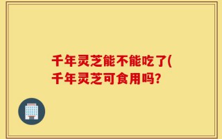 千年灵芝能不能吃了(千年灵芝可食用吗？