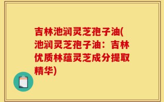 吉林池润灵芝孢子油(池润灵芝孢子油：吉林优质林蕴灵芝成分提取精华)