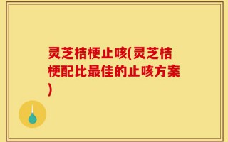 灵芝桔梗止咳(灵芝桔梗配比最佳的止咳方案)