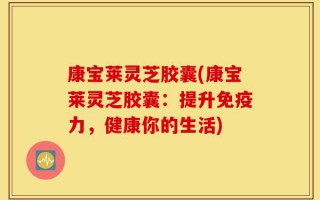 康宝莱灵芝胶囊(康宝莱灵芝胶囊：提升免疫力，健康你的生活)