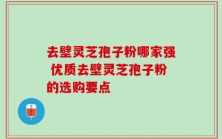 去壁灵芝孢子粉哪家强 优质去壁灵芝孢子粉的选购要点