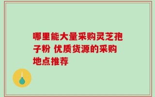 哪里能大量采购灵芝孢子粉 优质货源的采购地点推荐
