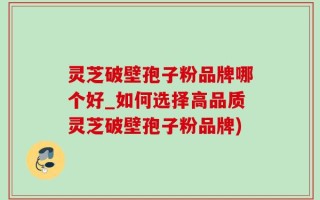 灵芝破壁孢子粉品牌哪个好_如何选择高品质灵芝破壁孢子粉品牌)