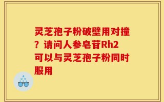 灵芝孢子粉破壁用对撞？请问人参皂苷Rh2可以与灵芝孢子粉同时服用