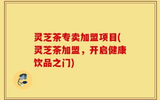 灵芝茶专卖加盟项目(灵芝茶加盟，开启健康饮品之门)