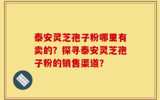 泰安灵芝孢子粉哪里有卖的？探寻泰安灵芝孢子粉的销售渠道？