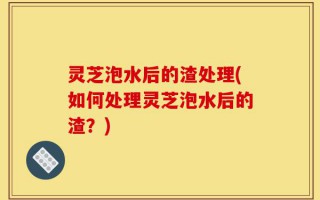 灵芝泡水后的渣处理(如何处理灵芝泡水后的渣？)