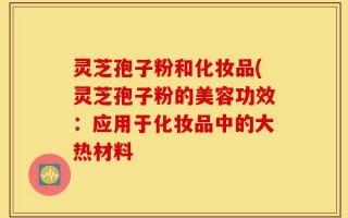 灵芝孢子粉和化妆品(灵芝孢子粉的美容功效：应用于化妆品中的大热材料