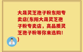 大晟灵芝孢子粉东阳专卖店(东阳大晟灵芝孢子粉专卖店，高品质灵芝孢子粉等你来选购！)