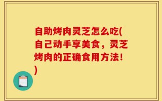 自助烤肉灵芝怎么吃(自己动手享美食，灵芝烤肉的正确食用方法！)