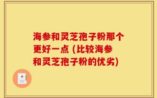 海参和灵芝孢子粉那个更好一点 (比较海参和灵芝孢子粉的优劣)
