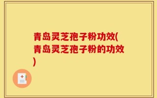 青岛灵芝孢子粉功效(青岛灵芝孢子粉的功效)