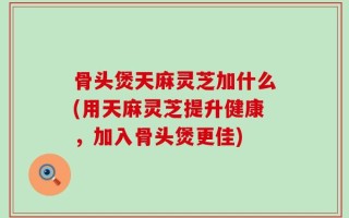 骨头煲天麻灵芝加什么(用天麻灵芝提升健康，加入骨头煲更佳)