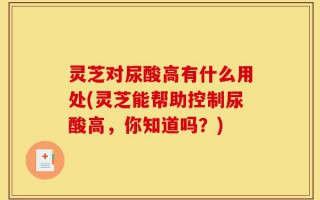 灵芝对尿酸高有什么用处(灵芝能帮助控制尿酸高，你知道吗？)
