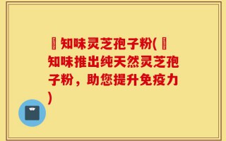 沄知味灵芝孢子粉(沄知味推出纯天然灵芝孢子粉，助您提升免疫力)